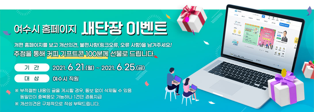 여수시 홈페이지 새단장 이벤트 홈페이지에 대한 개선의견(링크 오류, 오류사항 등)을 온라인 참여해 주시면 추첨을 통해 커피 기프트콘 100분께 선물로 드립니다. 기간:2021.6.21.(월)∼2021.6.25.(금) 대상:전직원 ※ 부적절한 내용의 글을 게시할 경우, 통보 없이 삭제될 수 있음 동일인이 중복응모 가능하나 1건만 경품지급