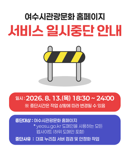 여수시 관광문화 홈페이지  서비스 일시중단 안내 중단일시 : 2026. 8. 13. (목) 18:30~24:00  ※ 작업 진행 상황에 따라 서비스 중단시간은 변동될 수 있음   중단대상 :여수시 관광문화 홈페이지 (www.yeosu.go.kr/tour)  yeosu.go.kr 도메인을 사용하는 모든 웹사이트(하위 도메인 포함)   중단사유 : 대표 누리집 서버 점검 및 안정화 작업  