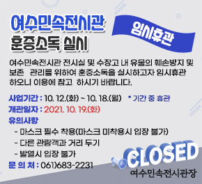 여수민속전시관 훈증소독 실시 임시휴관 여수민속전시관 전시실 및 수장고 내 유물의 훼손방지 및 보존 관리를 위하여 훈증소독을 실시하고자 임시휴관하오니 이용에 참고 하시기 바랍니다. 사업기간 : 10. 12.(화) ~ 10. 18.(월) * 기간 중 휴관 개관일자 : 2021. 10. 19.(화) 유의사항 - 마스크 필수 착용(마스크 미착용시 입장 불가) - 다른 관람객과 거리 두기 - 발열시 입장 불가 문 의 처 : 061)683-2231 여수민속전시관장