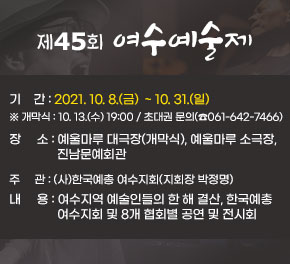 제45회 여수예술제  기     간 : 2021. 10. 8.(금)  ~ 10. 31.(일)  ※ 개막식 : 10. 13.(수) 19:00 / 초대권 문의(☎061-642-7466)  장     소 : 예울마루 대극장(개막식), 예울마루 소극장, 진남문예회관 주     관 : (사)한국예총 여수지회(지회장 박정명) 내     용 : 여수지역 예술인들의 한 해 결산, 한국예총 여수지회 및 8개 협회별 공연 및 전시회