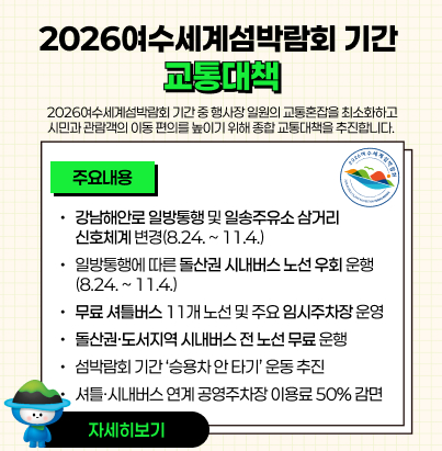 2026여수세계섬박람회 기간 교통대책  2026여수세계섬박람회 기간 중 행사장 일원의 교통혼잡을 최소화하고 시민과 관람객의 이동 편의를 높이기 위해 종합 교통대책을 추진합니다. [주요내용] 강남해안로 일방통행 및 일송주유소 삼거리 신호체계 변경(8.24. ~ 11.4.) 일방통행에 따른 돌산권 시내버스 노선 우회 운행(8.24. ~ 11.4.) 무료 셔틀버스 11개 노선 및 주요 임시주차장 운영 돌산권·도서지역 시내버스 전 노선 무료 운행 섬박람회 기간 ‘승용차 안 타기’ 운동 추진 셔틀·시내버스 연계 공영주차장 이용료 50% 감면 자세히보기