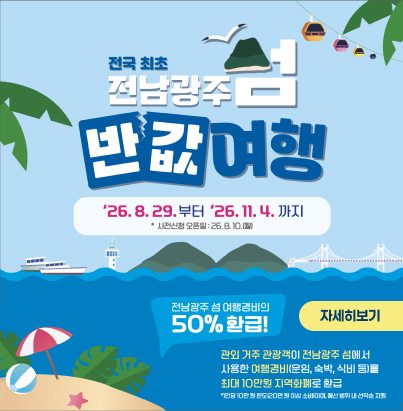 전국 최초  전남광주 섬 반값여행 기간 : '26. 8. 29.부터 '26. 11. 4.까지  사전신청 오픈일 : '26. 8. 10.(월)  전남광주 섬 여행경비의 50% 환급! 관외 거주 관광객이 전남광주 섬에서 사용한 여행경비(운임, 숙박, 식비 등)를 최대 10만원 지역화폐로 환급  1인당 10만 원 한도(20만 원 이상 소비시), 예산 범위 내 선착순 지원  자세히보기