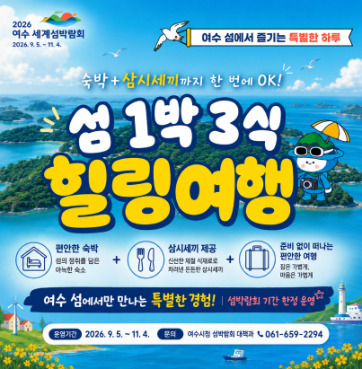 026 여수 세계섬박람회 (2026. 9. 5. ~ 11. 4.)  여수 섬에서 즐기는 특별한 하루  숙박 + 삼시세끼까지 한 번에 OK! 섬 1박 3식 힐링여행 편안한 숙박 : 섬의 정취를 담은 아늑한 숙소  삼시세끼 제공 : 신선한 제철 식재료로 차려낸 든든한 삼시세끼  준비 없이 떠나는 편안한 여행 : 짐은 가볍게, 마음은 가볍게  여수 섬에서만 만나는 특별한 경험! | 섬박람회 기간 한정 운영 운영기간 : 2026. 9. 5. ~ 11. 4.  문의 : 여수시청 섬박람회 대책과 ☎ 061-659-2294