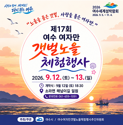 시민과 함께 세계로! 다시 뛰는 여수  2026 여수세계섬박람회 2026. 9. 5. ~ 11. 4.  “노을을 품은 갯벌, 사랑을 품은 여자만.”  제17회 여수 여자만 갯벌노을 체험행사  2026. 9. 12.(토) ~ 13.(일)  개막식 : 9월 12일(토) 18:30 소라면 해넘이길 일원 문의전화 061-659-1091  주최/주관 여수시 / 여수여자만갯벌노을체험행사추진위원회