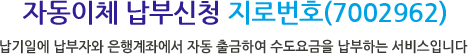 자동납부 자동이체 지로번호(7002962) - 납기일(매달말일)에 납부자의 은행계좌에서 자동 출금하여 수도요금을 납부하는 서비스입니다.