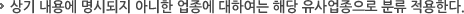 상기 내용에 명시되지 아니한 업종에 대하여는 해당 유사업종으로 분류 적용한다. 상기 내용에 명시되지 아니한 업종에 대하여는 해당 유사업종으로 분류 적용한다.