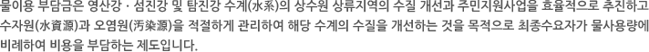 물이용 부담금은 영산강ㆍ섬진강 및 탐진강 수계(水系)의 상수원 상류지역의 수질 개선과 주민지원사업을 효율적으로 추진하고 수자원(水資源)과 오염원(汚染源)을 적절하게 관리하여 해당 수계의 수질을 개선하는 것을 목적으로 최종수요자가 물사용량에 비례하여 비용을 부담하는 제도입니다.