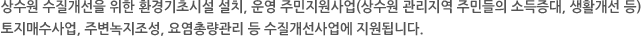 상수원 수질개선을 위한 환경기초시설 설치, 운영 주민지원사업(상수원 관리지역 주민들의 소득증대, 생활개선 등) 토지매수사업, 주변녹지조성, 요염총량관리 등 수질개선사업에 지원됩니다.