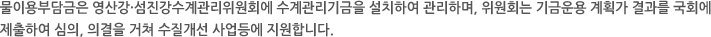물이용부담금은 영산강·섬진강수계관리위원회에 수계관리기금을 설치하여 관리하며, 위원회는 기금운용 계획가 결과를 국회에 제출하여 심의, 의결을 거쳐 수질개선 사업등에 지원합니다.