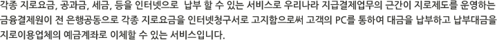 각종 지로요금, 공과금, 세금, 등을 인터넷으로  납부 할 수 있는 서비스로 우리나라 지급결제업무의 근간이 지로제도를 운영하는  금융결제원이 전 은행공동으로 각종 지로요금을 인터넷청구서로 고지함으로써 고객의 PC를 통하여 대금을 납부하고 납부대금을 지로이용업체의 예금계좌로 이체할 수 있는 서비스입니다.