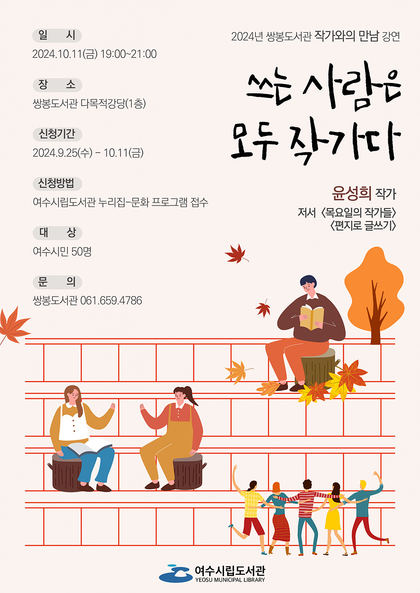 2024년 쌍봉도서관 작가와의 만남 강연 2024.10.11(금) 19:00~21:00 장소 쌍봉도서관 다목적강당(1층) 신청기간 2024.9.25(수) ~ 10.11(금) 신청방법 여수시립도서관 누리집-문화 프로그램 접수 대상 여수시민 50명 문의 쌍봉도서관 061.659.4786 쓰는 사람은 모두 작가다 윤성희 작가 저서 <목요일의 작가들> <편지로 글쓰기>