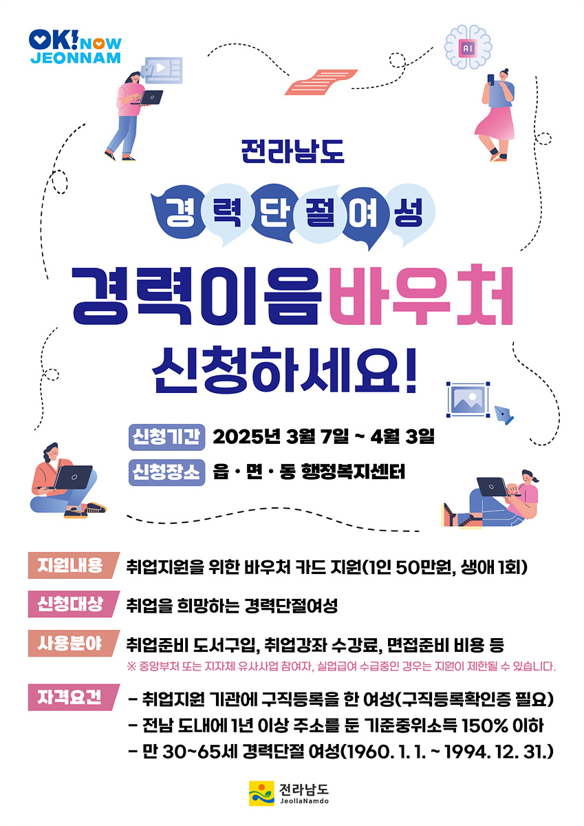 전라남도 경력 단절 여성 경력 이음 바우처 신청하세요! 신청기간 2025년 3월 7일 - 4월 3일 신청장소 음·면·동 행정복지센터 지원내용 취업지원을 위한 바우처 카드 지원(1인 50만원, 생애 1회) 신청대상 취업을 희망하는 경력단절여성 사용분야 취업준비 도서구입, 취업강좌 수강료, 면접준비 비용 등 ※ 중앙부처 또는 지자체 유사사업 참여자, 실업급여 수급중인 경우는 지원이 제한될 수 있습니다. 자격요건 - 취업지원 기관에 구직등록을 한 여성(구직등록확인증 필요) - 전남 도내에 1년 이상 주소를 둔 기준중위소득 150% 이하 - 만 30~65세 경력단절 여성(1960. 1. 1. ~ 1994. 12. 31.) 전라남도 Jeollanamdo