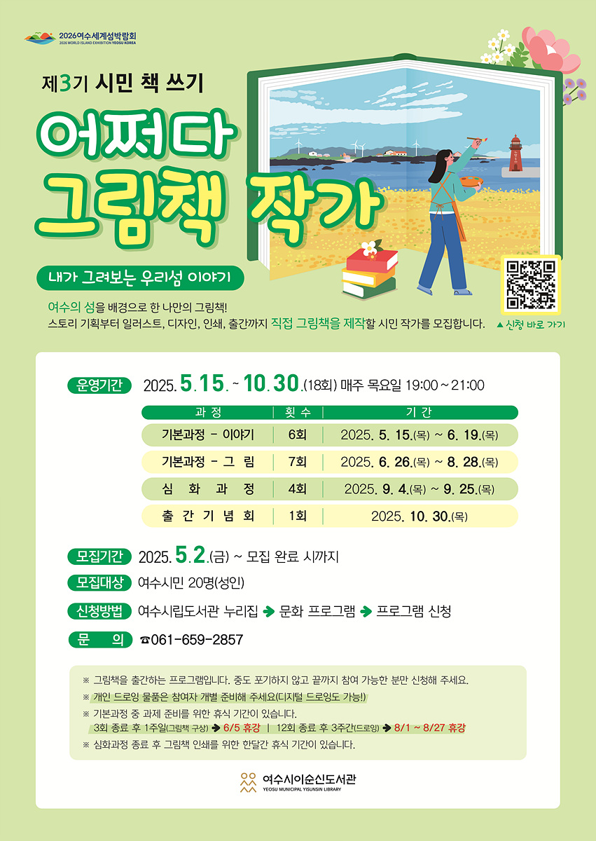 제3기 시민 책 쓰기 어쩌다 그림책 작가 내가 그려보는 우리심 이야기 여수의 성을 배경으로 한 나만의 그림책! 스토리 기획부터 일러스트, 디자인, 인쇄까지 직접 그림책을 제작할 시민 작가를 모집합니다. 운영기간 2025. 5. 15. ~ 10. 30. (18회) 매주 목요일 19:00 ~ 21:00 과정 정 횟수 기간 기본과정 - 이야기 6회 2025. 5. 15. ~ 6. 19. 기본과정 - 그림 7회 2025. 6. 26. ~ 8. 28. 심화 과정 4회 2025. 9. 4. ~ 9. 25. 출간 기념회 1회 2025. 10. 30. 모집기간 2025. 5. 2. (금) ~ 모집 완료 시까지 모집대상 여수시민 20명(성인) 신청방법 여수시립도서관 누리집 → 문화 프로그램 → 프로그램 신청 문의 061-659-2857 ※ 그림책을 출간하는 프로그램입니다. 중도 포기하지 않고 끝까지 참여 가능한 분만 신청해 주세요. 개인의 문을 열고 물음을 참여해 주시기 바랍니다(디지털 드로잉 가능). 픽션과 논픽션 준비를 위한 수업이 있습니다. 3회 중 1주차(월) 6/5 휴강 12회 중 3주차(월) 8/1 ~ 8/27 휴강. 수업이 종료 후 그림책 제작을 위한 답변한 휴식 기간이 있습니다. 여수시민도서관