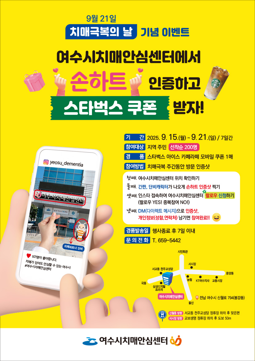9월 21일 치매극복의 날 기념 이벤트 여수시치매안심센터에서 손하트 인증하고 스타벅스 쿠폰 받자! 기간 2025. 9. 15.(월) ~ 9. 21.(일) / 7일간 참여대상 지역 주민 선착순 200명 경품 스타벅스 아이스 카페라떼 모바일 쿠폰 1매 참여방법 치매극복 주간 동안 방문 인증샷 첫째, 여수시치매안심센터 위치 확인하기 둘째, 간판, 단비캐릭터가 손하트 인증샷 찍기 셋째, 인스타 접속하여 여수시치매안심센터 팔로우 신청하기 넷째, DM(다이렉트 메시지)로 인증샷, 개인정보(성함, 연락처) 남기기 참여완료!! 경품발송일 행사종료 후 7일 이내 문의 전화 T. 659-5442