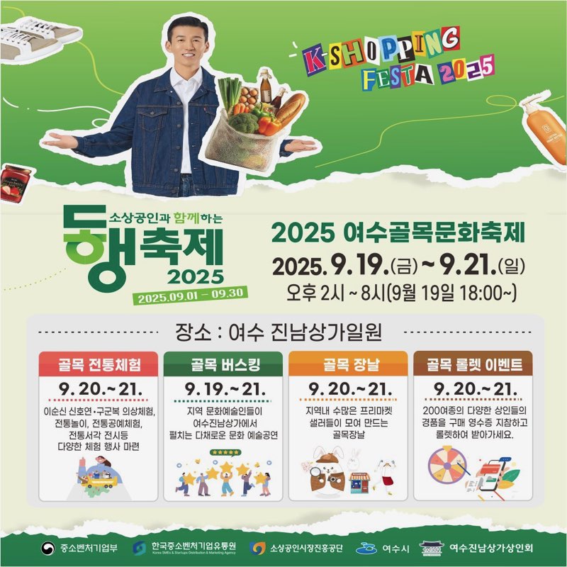 소상공인과 함께하는 동행축제 2025 2025년09월01일~09월30일 K SHOPPING FESTA 2025 / 2025 여수골목문화축제 2025년9월19일(금)~9월21일(일) 오후2시~8시(9월19일18:00~) 장소:여수 진남상가일원 골목전통체험 9월20일~21일 이순신 신호연·구군복 의상체험, 전통놀이, 전통공예체험, 전통서각 전시 등 다양한 체험 행사 마련 골목버스킹 9월19일~21일 지역 문화예술인들이 진남상가에서 펼치는 다채로운 문화 예술공연 골목장날 9월20일~21일 지역내 수많은 프리마켓과 셀러들이 모여 만드는 골목장날 골목룰렛이벤트 9월20일~21일 200여종의 다양한 소상공인 상품 구매 영수증 응모하고 푸짐하게 받아가세요 중소벤처기업부 한국소상공인진흥공단 소상공인시장진흥공단 여수시 여수진남상가일원