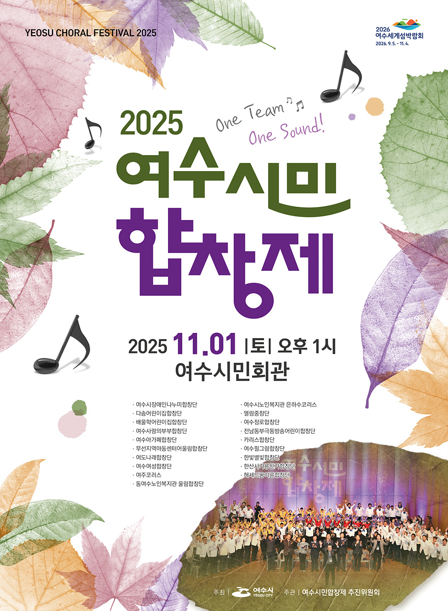 YEOSU CHORAL FESTIVAL 2025 2026 여수세계섬박람회 2026년9월5일- 11월4일 2025 여수시민합창제 2025년 11월 01일 토 오후 1시 여수시민회관 · 여수시장애인나누미합창단 · 여수시노인복지관 은하수코러스 · 다솜어린이집합창단 · 엘림중창단 · 배울학어린이집합창단 · 여수장로합창단 · 여수사랑의부부합창단 · 전남동부극동방송어린이합창단 · 여수아가페합창단 · 카리스합창단 · 무선지역아동센터어울림합창단 · 여수필그림합창단 · 여도나래합창단 · 한빛별빛합창단 · 여수여성합창단 · 한산사가릉빈가합창단 · 여주코러스 · 헤세드꿈이룬합창단 · 동여수노인복지관 울림합창단