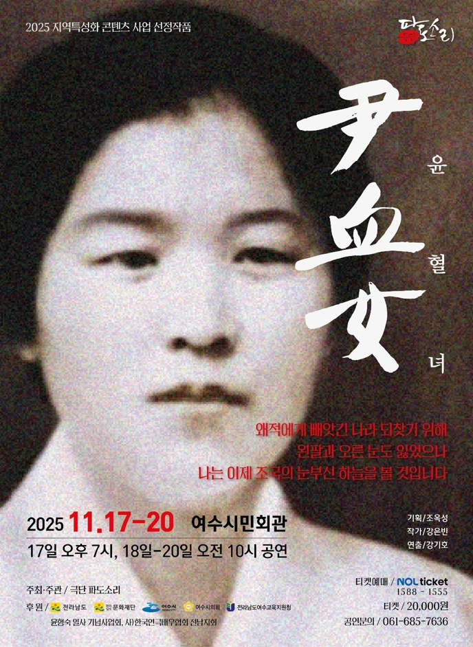 2025 지역특성화 콘텐츠 사업 선정작품. 파도소리. '윤혈녀 尹血女' 왜적에게 배앗긴 나라 되찾기 위해 왼팔과 오른 문도 잃었으나 나는 이제 조국의 눈부신 하늘을 볼 것입니다. 2025년 11월 17일 부터 20일 까지 여수시민회관 17일 오후 7시, 18일 부터 20일 오전 10시 공연. 기획/조옥성, 작가/강은빈, 연출/강기호 주최·주관: 극단 파도소리 후원: 전라남도, 전라남도 문화재단, 여수시, 여수시의회, 전라남도여수교육지원청, 윤형숙 열사 기념사업회, 사)한국연극배우협회 전남지회 티켓예매: NOL ticket, 연락처 1588 - 1555 티켓: 20,000원 공연분의: 061-685-7636