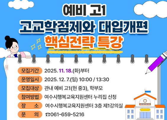 예비 고1 고교학점제와 대입개편 핵심전략 특강 * 모집기간 : 2025년 11월 18일(화)부터 * 운영일시 : 2025년 12월 7일(일) 10:00 / 13:30 * 모집대상 : 관내 예비 고1(현 중3), 학부모 * 참여방법 : 여수시행복교육지원센터 누리집 신청 * 장소 : 여수시행복교육지원센터 3층 제1강의실 * 문의 : ☎061-659-5216