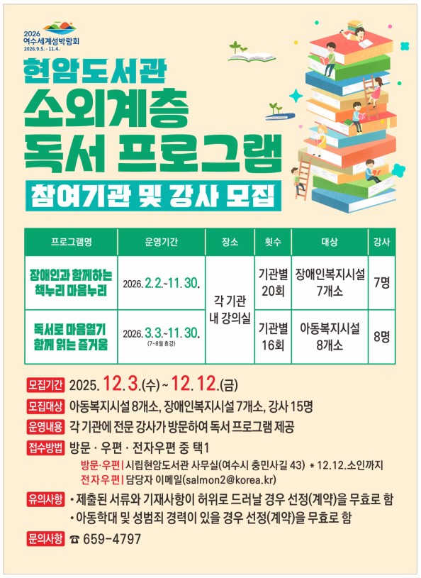 2026여수세계섬박람회2026년9월5일부터 11월4일까지 현암도서관 소외계층 독서 프로그램 참여기관 및 강사 모집 프로그램명,운영기간,장소,횟수,대상,강사로 이루어진 표 / 프로그램명: 장애인과 함께하는 책누리 마음누리 / 운영기간 2026년 2월 2일 부터 11월 30일 까지 / 장소: 각 기관 내 강의실 / 횟수: 기관별 20회 / 대상 : 장애인복지시설 7개소 / 강사: 7명 / 프로그램명 : 독서로 마음열기 함께 읽은 즐거움 / 운영기간: 2026년 3월 3일 부터 11월 30일까지 (7월부터8월 휴강) / 장소 : 각 기관 내 강의실 / 횟수 기관별 16회 / 대상 : 아동복지시설 8개소 / 강사: 8명 / 모집기간 2025년 12월 3일 수요일 부터 12월 12일 금요일 모집 대상 : 아동복지시설 8개소, 장애인복지시설 7개소, 강사 15명/ 운영내용 : 각 기관에 전문 강사가 방문하여 독서 프로그램 제공/ 접수방법 : 방문 · 우편 · 전자우편 중 택1/ 방문·우편|시립현암도서관 사무실(여수시 충민사길 43) * 12.12.소인까지/ 전자우편|담당자 이메일(salmon2@korea.kr)/ 유의사항 • 제출된 서류와 기재사항이 허위로 드러날 경우 선정(계약)을 무효로 함 • 아동학대 및 성범죄 경력이 있을 경우 선정(계약)을 무효로 함/ 문의사항 659-4797/
