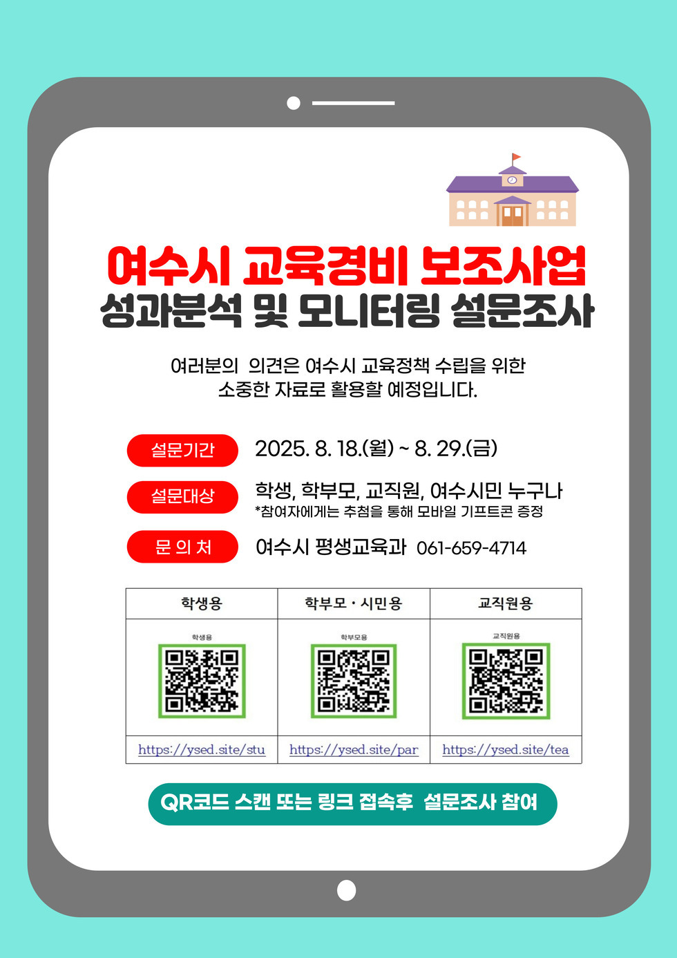 여수시 교육경비 보조사업 성과분석 및 모니터링 설문조사 여러분의 의견은 여수시 교육정책 수립을 위한 소중한 자료로 활용할 예정입니다. 설문기간 2025. 8. 18.(월) ~ 8. 29.(금) 설문대상 학생, 학부모, 교직원, 여수시민 누구나 *참여자에게는 추첨을 통해 모바일 기프트콘 증정 문의처 여수시 평생교육과 061-659-4714 학생용 학부모·시민용 교직원용 https://ysed.site/stu https://ysed.site/par https://ysed.site/tea QR코드 스캔 또는 링크 접속후 설문조사 참여