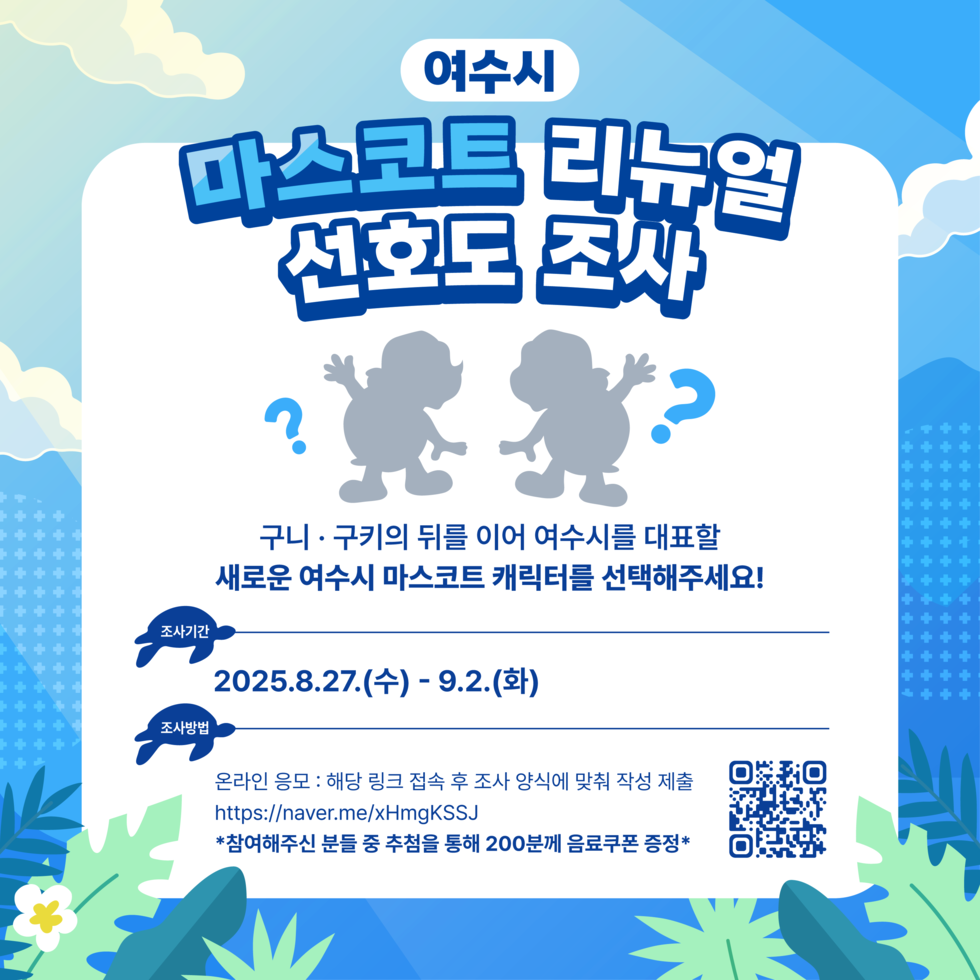 여수시 마스코트 리뉴얼 선호도 조사구니·구키의 뒤를 이어 여수시를 대표할새로운 여수시 마스코트 캐릭터를 선택해주세요!조사기간: 2025. 8. 27.(수) ~ 9. 2.(화)조사방법:온라인 응모 – 해당 링크 접속 후 조사 양식에 맞춰 작성 제출 https://naver.me/xHmgKSSJ※ 참여해주신 분들 중 추첨을 통해 200분께 음료쿠폰 증정
