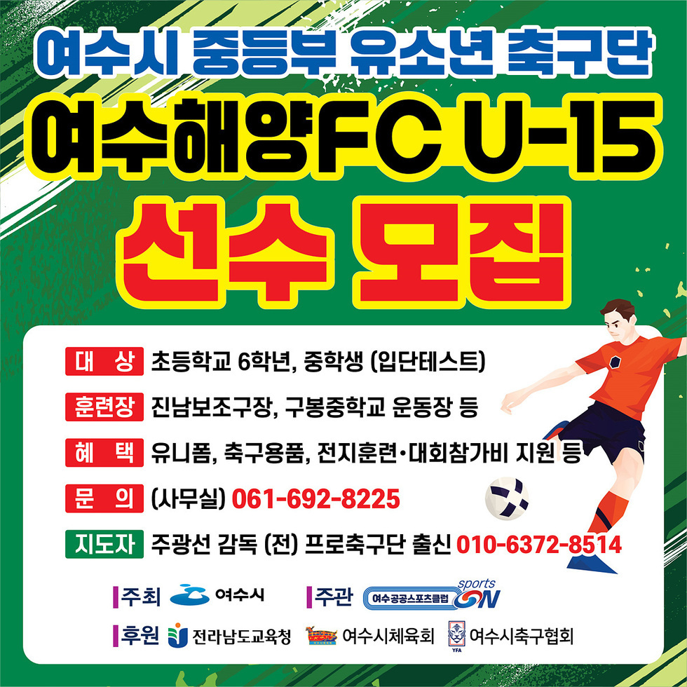 여수시 중등부 유소년 축구단
여수해양FC U-15 선수 모집
대상: 초등학교 6학년, 중학생 (입단테스트)
훈련장: 진남보조구장, 구봉중학교 운동장 등
혜택: 유니폼, 축구용품, 전지훈련·대회참가비 지원 등
문의 (사무실): 061-692-8225
지도자: 주광선 감독 (전) 프로축구단 출신 010-6372-8514
주최: 여수시
주관: 여수공공스포츠클럽
후원: 전라남도교육청, 여수시체육회, 여수시축구협회