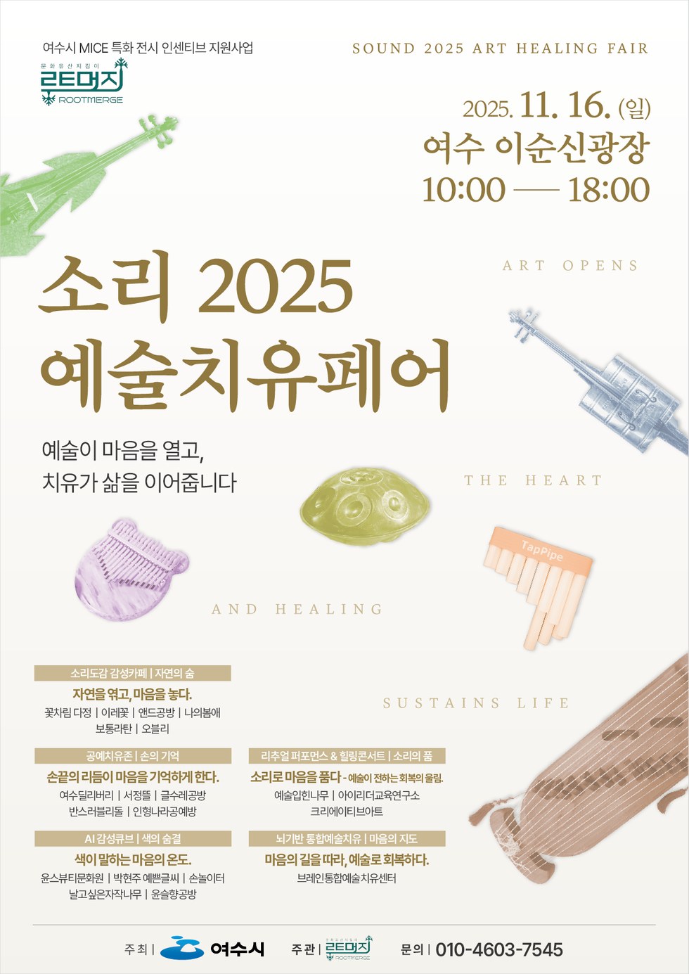 여수시 MICE 특화 전시 인센티브 지원사업 문화유산 지킴이 루트머지 ROOTMERGE.
SOUND 2025 ART HEALING FAIR.
일시 및 장소: 2025년 11월 16일(일), 여수 이순신광장, 10:00 ~ 18:00
'소리 2025 ART OPENS 예술치유페어'
예술이 마음을 열고, 치유가 삶을 이어줍니다
ART OPENS, THE HEART, AND HEALING, SUSTAINS LIFE
● 소리도감 감성카페 | 자연의 숨, 자연을 엮고, 마음을 놓다.
꽃차림 다정 | 이레꽃 | 앤드공방 | 나의봄애 | 보통라탄 | 오블리
● 공예치유존 | 손의 기억, 손끝의 리듬이 마음을 기억하게 한다.
여수딜리버리 | 서정뜰 | 글수레공방 | 반스러블리돌 | 인형나라공예방
● AI 감성큐브 | 색의 숨결, 색이 말하는 마음의 온도.
윤스뷰티문화원 | 박현주 예쁜글씨 | 손놀이터 | 날고싶은자작나무 | 윤슬향공방
● 리추얼 퍼포먼스 & 힐링콘서트 | 소리의 품, 소리로 마음을 품다-예술이 전하는 회복의 울림.
예술입힌나무 | 아이리더교육연구소 | 크리에이티브아트
● 뇌기반 통합예술치유 | 마음의 지도, 마음의 길을 따라, 예술로 회복하다.
브레인통합예술치유센터
주최: 여수시, 주관: 루트머지 ROOTMERGE, 문의: 010-4603-7545