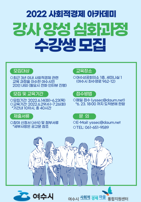 가. 사 업 명 : 2022년 사회적경제 강사양성 심화과정 나. 참여대상 : 사회적경제 관련 교육과정 이수자 20인 내외 다. 모집기간 : 2022. 6. 14.(화) ~ 2022. 6. 23.(목) 라. 교육일정 : 2022. 6. 29.(수) ~ 2022. 7. 26.(화) (10회차) 마. 교육장소 : 여수상공회의소 1층 세미나실 (여수시 좌수영로 962-12) 바. 교육내용 : 강의 계획서 작성법, 교수법 및 교안 작성 등 사. 교 육 비 : 무료 아. 신청방법 : 이메일(yssec@daum.net) 접수 (6. 23. 18:00 도착분에 한함) ※ 이메일 제목 : 2022년 사회적경제 강사양성_심화과정 참여 신청(신청자 성명) 자. 선발발표 : 2022. 6. 24.(금)/ 개별 유선 또는 문자 통보 차. 관련문의 : 여수시 사회적경제마을통합지원센터 ☏ 061-659-9589