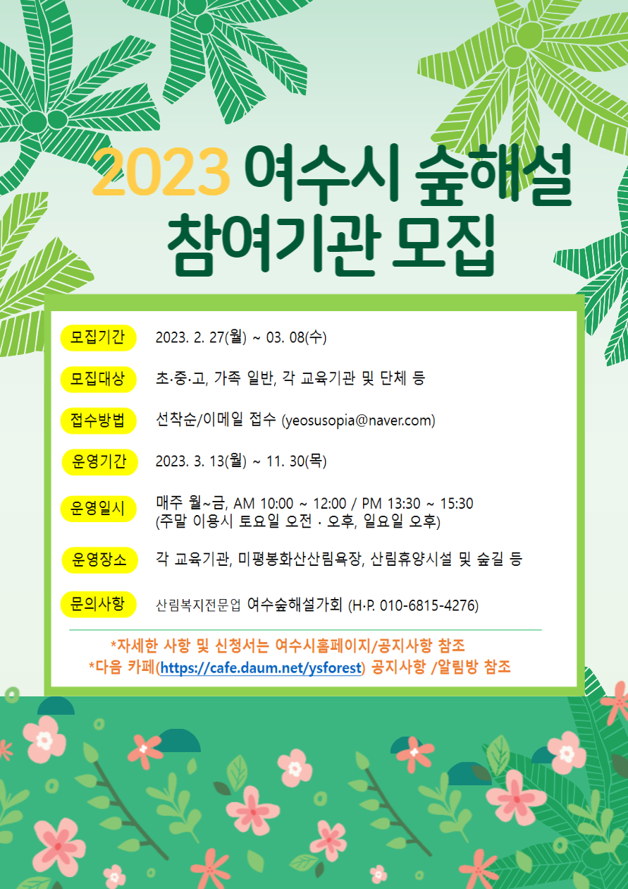 1. 사업개요 가. 사업명: 2023년 여수시 숲해설 위탁운영 나. 운영기간: 2023. 3. 13. ∼ 11. 30. 다. 대상: 초·중·고, 가족, 일반, 각 교육기관 및 단체 등 여수시민, 전 국민 라. 운영장소: 미평산림욕장, 휴양림, 각 교육기관, 산림휴양시설 및 숲길 등 마. 운영횟수: 매주 월~금, 주말 이용시(토요일 오전·오후, 일요일 오후 가능) 바. 참여자관리: 참여기관의 인솔자 책임하에 추진 사. 참가비: 무료 ※교육 진행 중 참여기관의 요청에 의해 발생하는 재료비, 간식 등은 해당 기관에서 부담 아. 운영방법: 숲해설가(1명) 직접 운영 자. 주요내용: 계절별 산림생태체험을 통한 산림교육 프로그램 추진