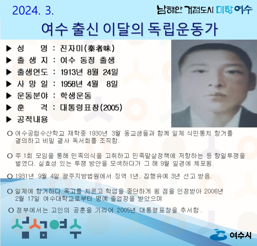 ▶ 성 명 : 진자미(秦者味) ▶ 출 생 지 : 여수 동정 출생 ▶ 출생연도 : 1913년 8월 24일 ▶ 사 망 일 : 1958년 4월 8일 ▶ 운동분야 : 학생운동 ▶ 훈 격 : 대통령표창(2005) ▶ 공적내용 ○ 여수공립수산학교 재학중 1930년 3월 동교생들과 함께 일제 식민통치 항거를 결의하고 비밀 결사 독서회를 조직함. ○ 주 1회 모임을 통해 민족의식을 고취하고 민족말살정책에 저항하는 등 항일투쟁을 벌였다. 실효성 있는 투쟁 방안을 모색하다가 그 해 9월 일경에 체포됨. ○ 1931년 9월 4일 광주지방법원에서 징역 1년, 집행유예 3년 선고 받음. ○ 일제에 항거하다 옥고를 치르고 학업을 중단하게 됨 점을 인정받아 2006년 2월 17일 여수대학교로부터 명예 졸업장을 받았으며 ○ 정부에서는 고인의 공훈을 기리어 2005년 대통령표창을 추서함.