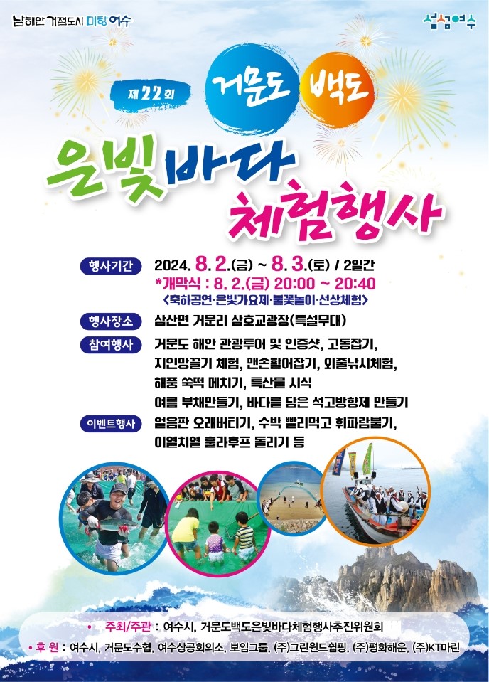 제22회 거문도,백도 은빛바다 체험행사 -행사기간:2024.8.2.(금)~8.3.(토)/2일간 *개막식:8.2.(금)20:00~20:40 축하공연·은빛가요제·불꽃놀이·선상체험 -행사장소:삼산면 거문리 삼호교광장(특설무대) -참여행사:거문도 해안 관광투어 및 인증샷, 고동잡기, 지인망끌기 체험, 맨손활어잡기, 외줄낚시체험, 해풍 쑥떡 메치기, 특산물 식시, 여름 부채만들기, 바다를 담은 석고방향제 만들기 -이벤트행사:얼음판 오래버티기, 수박 빨리먹고 휘파람불기, 이열치열 홀라후프 돌리기 등 *주최/주관:여수시, 거문도백도은빛바다체험행사추진위원회, *후원:여수시, 거문도수협, 여수상공회의소, 보임그룹, (주)그린윈드쉽핑, (주)평화해운, (주) KT마린, 남해안 거점도시 미항 여수 로고, 섬섬여수 로고