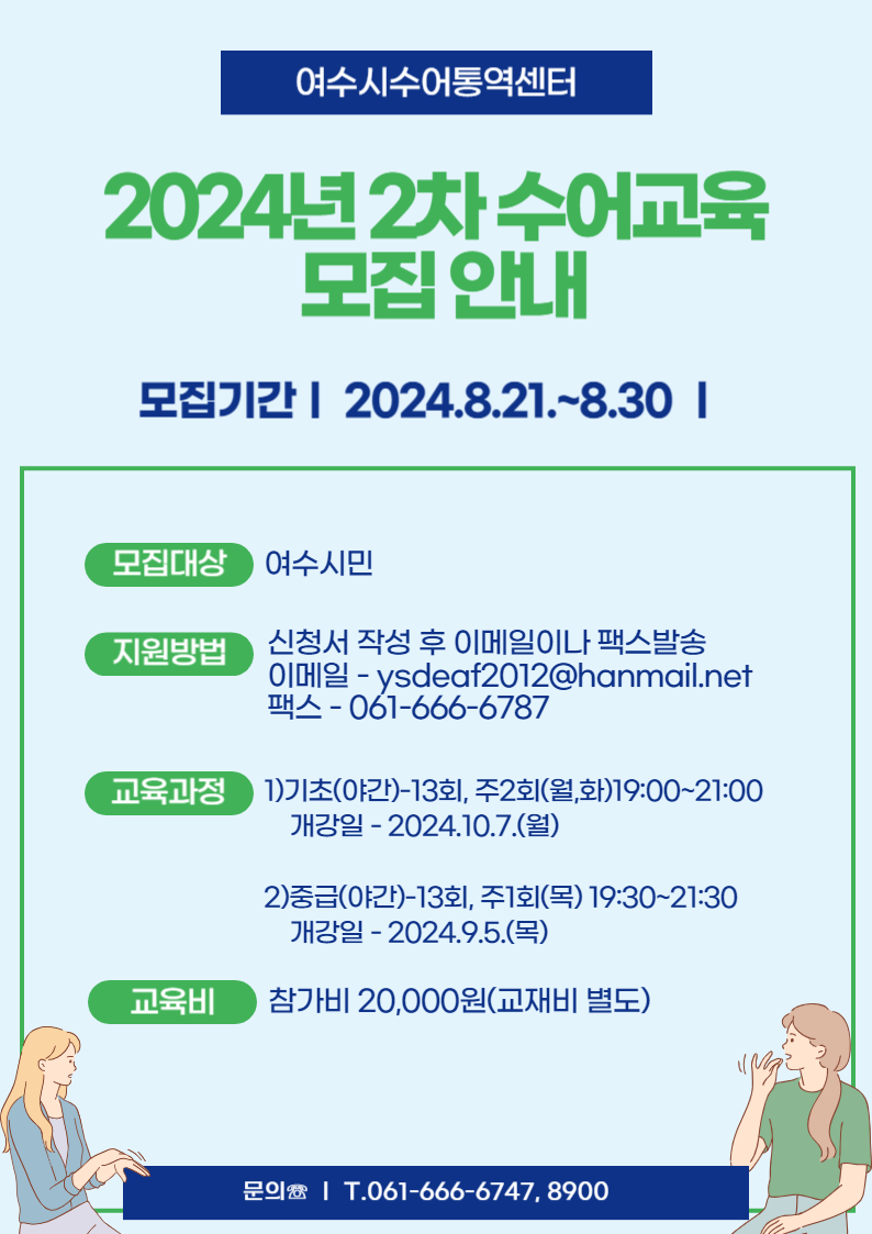 여수시수어통역센터 2024년 2차 수어교육 모집 안내 모집기간:2024.8.21.~8.30 -모집대상:여수시민 -지원방법:신청서 작성 후 이메일이나 팩스발송 이메일-ysdeaf2012@hanmail.net,팩스-061-666-6787 -교육과정:1)기초(야간)-13회,주2회(월,화)19:00~21:00, 개강일:2024.10.7.(월) 2)중급(야간)-13회, 주1회(목)19:30~21:30, 개강일:2024.9.5.(목) -교육비:참가비20,000원(교재비 별도) 문의☏:T.061-666-6747,8900