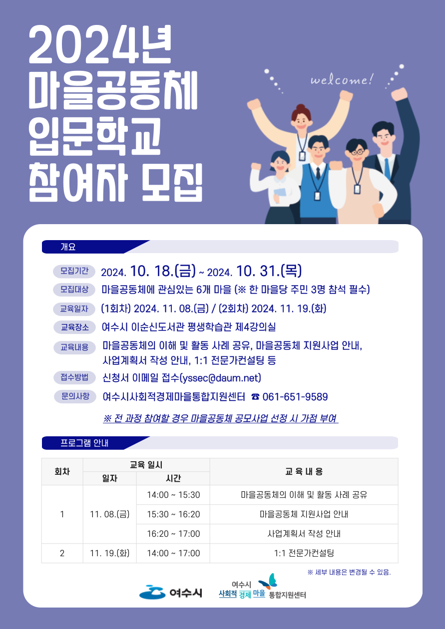 2024년 마을공동체 입문학교 참여자 모집 모집기간 2024.10.18.(금)~2024.10.31.(목) 모집대상 마을공동체에 관심있는 6개 마을(※ 한 마을당 주민 3명 참석 필수) 교육일시 (1회차) 2024.11.08.(금)/(2회차) 2024.11.19.(화) 교육장소 여수시 이순신도서관 평생학습관 제4강의실 교육내용 마을공동체의 이해 및 활동 사례 공유, 마을공동체 지원사업 안내, 사업계획서 작성 안내, 1:1 전문가컨설팅 등 접수방법 신청서 이메일 접수(syssec@daum.net) 문의사항 여수시사회적경제마을통합지원센터 ☎061-651-9589 ※ 전 과정 참여할 경우 마을공동체 공모사업 선정 시 가점 부여 프로그램 안내 1회차 11.08.(금) 14:00~15:30 마을공동체의 이해 및 활동 사례 공유 / 15:30~16:20 마을공동체 지원사업 안내 / 16:20~17:00 사업계획서 작성 안내 2회차 11.19.(화) 14:00~17:00 1:1 전문가컨설팅 *세부 내용은 변경될 수 있음.