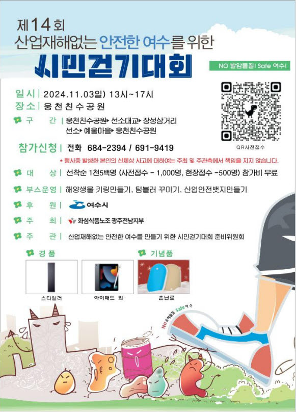 제 14회 산업재해없는 안전한 여수를 위한 시민걷기대회 일시: 2024.11.03일 13시~17시 장소: 웅천천 수공원 구간: 웅천천수공원과 석사대교 장상삼거리 선상 예물마을~ 웅천천수공원 참가신청 전화: 684-2394 / 691-9419 대상: 선착순 1천5백명 (사전접수 - 1,000명, 현장접수 - 500명) 참가비 무료 부스운영: 해양생물 키링만들기, 텀블러 꾸미기, 산업안전밧지 만들기 원주: 여수시 주최: 화섬실험조 광주전남지부 주관: 산업재해없는 안전한 여수를 만들기 위한 시민걷기대회 준비위원회 경품: 스티커, 아이패드 외, 손난로 기념품