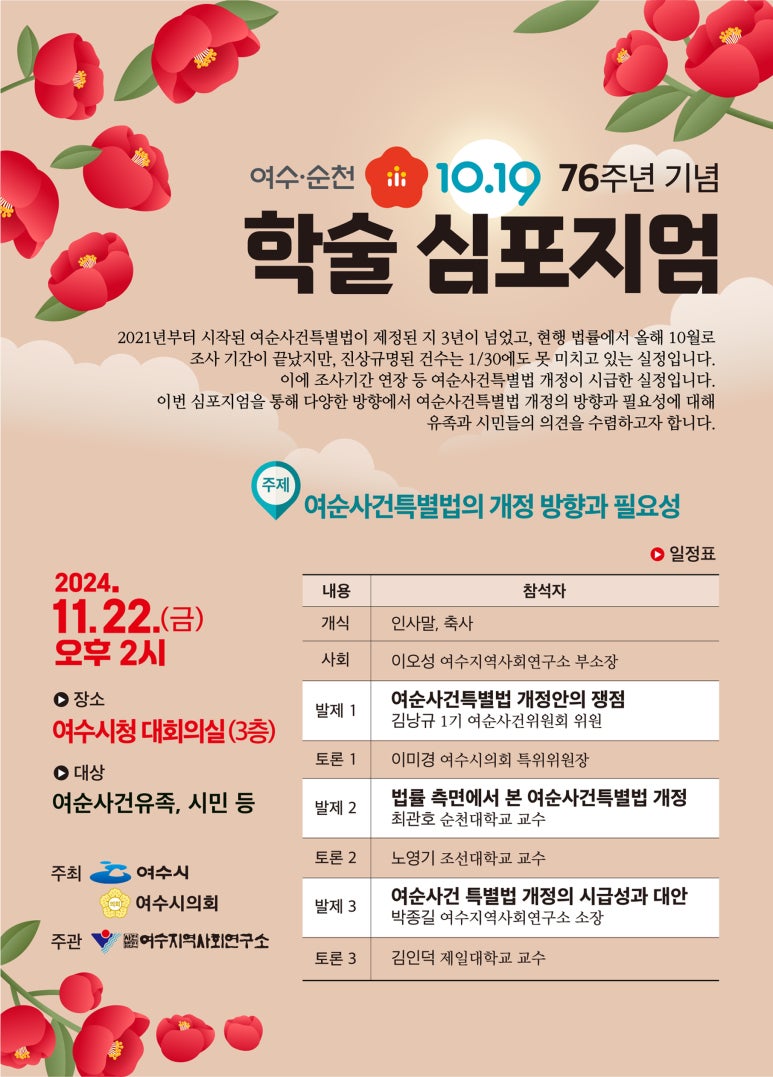 여수·순천 10.19 76주년 기념 학술 심포지엄 2021년부터 시작된 여순사건특별법이 제정된 지 3년이 넘었고, 현행 법률에서 올해 10월로 조사 기간이 끝났지만, 진상규명된 건수는 1/30에도 못 미치고 있는 실정입니다. 이에 조사기간 연장 등 여순사건특별법 개정이 시급한 실정입니다. 이번 심포지엄을 통해 다양한 방향에서 여순사건특별법 개정의 방향과 필요성에 대해 유족과 시민들의 의견을 수렴하고자 합니다. 주제 여순사건특별법의 개정 방향과 필요성 2024.11.22.(금) 오후 2시 ▶장소 여수시청 대회의실(3층) ▶대상 여순사건유족, 시민 등 일정표 내용 개식 인사말, 축사 사회 이오성 여수지역사연구소 부소장 발제1 여순사건특별법 개정안의 쟁점 김남규 17기 여순사건위원회 위원 토론1 이미경 여수시의회 특위위원장 발제2 법률 측면에서 본 여순사건특별법 개정 최관호 순천대학교 교수 토론2 노영기 조선대학교 교수 발제3 여순사건 특별법 개정의 시급성과 대안 박종길 여수지역사연구소 소장 토론3 김민석 전일대학교 교수 주최 여수시 여수시의회 주관 (재)여수지역사회연구소
