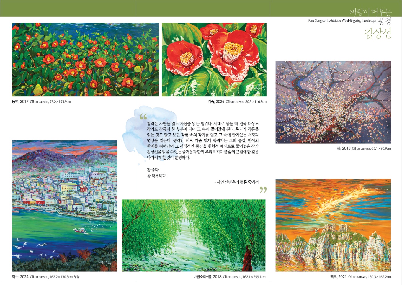 초대의 글 GS칼텍스 예울마루는 지역 미술계의 발전과 우호적 관계를 위해 매년 지역 작가들의 개인전을 개최하고 있습니다. 2023~2024년간 동안 진행되는 지역 작가 초대전에서 (사)한국미술협회 여수지부가 추천한 5명의 후보 작가 중 심의를 통해 선정된 2명 작가의 작품을 연례로 선보입니다. 올해는 지역의 풍광을 자주적인 시각으로 담아온 김상선 작가의 회화 작업으로, 2024년 예울마루 기획전시의 대미를 장식할 지역작가 초대전, 김상선(바람이 머무는 풍경)전을 개최합니다. 이번 전시에서는 김상선 작가의 초기 작업(80~90년대)부터 최근 신작까지 44년간의 예술 여정을 한 자리에서 감상하실 수 있습니다. 작가는 여수의 풍광과, 동백, 바람소리 등 다양한 모티프 요소를 화면 속에 담아내며 풍경으로 익숙하지만 동시에 낯선 느낌을 주며, 강렬한 원색의 색감과 순화된 화법 기법은 김상선 작가 작업의 특징입니다. 신작으로 선보이는 13m의 대형 작품은 고개를 느끼고 바람을 맞으며 동백나무 주변 풍광을 고백하듯 화면 안으로 표현합니다. 여수에서 나고 자란 김상선 작가의 정체성에 더해진 이 풍경화는 관객에게 그의 예술 세계를 이해할 수 있는 깊은 울림을 전달합니다. 지역의 자부심과 김상선 작가의 예술정신을 느낄 수 있는 김상선(바람이 머무는 풍경)展에 여러분을 초대합니다. GS칼텍스 예울마루 전시관람 안내 전시명 | 지역작가 초대전 김상선 (바람이 머무는 풍경) 전시기간 | 2024년 11월 12일(화)~12월 15일(일) 장소 | GS칼텍스 예울마루 7층 전시실 문의 | 1544-7669 입장료 | 전시관람 3,000원 관람시간 | 오전 10시~오후 6시(매주 월요일 휴관) 오시는 길 버스 61,62,72,76,82,83,1000,2000번 웅천 지웰 APT 하차 주소 전라남도 여수시 예울마루로 100 홈페이지 www.yeulmaru.org