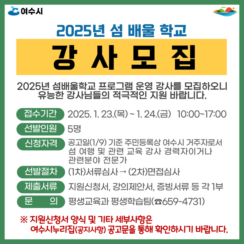 2025년 섬 배울 학교 강 사 모 집 2025년 섬배울학교 프로그램 운영 강사를 모집하오니 유능한 강사들의 적극적인 지원 바랍니다. 접수기간 2025. 1. 23.(목) ~ 1. 24.(금) 10:00~17:00 선발인원 5명 신청자격 공고일(1/9) 기준 주민등록상 여수시 거주자로서 섬 8년 및 관련 교육 강사 경력자이거나 관련분야 전문가 선발절차 (1차)서류심사 → (2차)면접심사 제출서류 지원신청서, 강의제안서, 증빙서류 등 각 1부 문 의 평생교육과 평생학습팀(☎659-4731) ※ 지원신청서 양식 및 기타 세부사항은 여수시누리집(공지사항) 공고문을 통해 확인하시기 바랍니다.