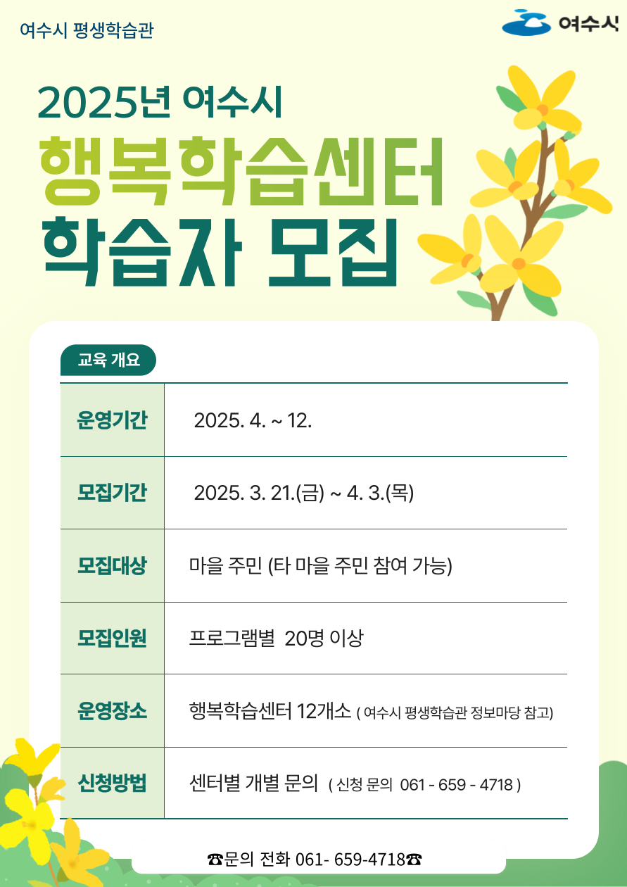 2025년 여수시 행복학습센터 학습자 모집 교육 개요 운영기간 2025. 4. ~ 12. 모집기간 2025. 3. 21.(금) ~ 4. 3.(목) 모집대상 마을 주민 (타 마을 주민 참여 가능) 모집인원 프로그램별 20명 이상 운영장소 행복학습센터 12개소 (여수시 평생학습관 정보마당 참조) 신청방법 센터별 개별 문의 (신청 문의 061- 659-4718) ☎문의 전화 061- 659-4718 ☎
