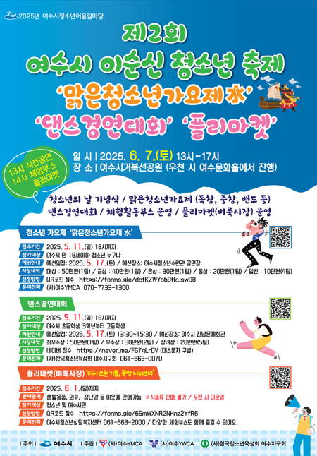 제2회 여수시 이순신 청소년 축제 '맑은청소년가요제' '댄스경연대회' '플리마켓' 일시 2025. 6. 7.(토) 13시~17시 장소 ㅣ 여수시복합문화관 (우천 시 여수문화회관에서 진행) 청소년의 날 기념식/맑은청소년가요제(독창, 중창, 밴드 등) 댄스경연대회/플리마켓부스 운영/즐길거리(체험시각) 청소년의 날 기념식 참가신청기간 2025. 5. 11.(월) 18시까지 신청방법 ㅣ 여수시청소년문화센터 홈페이지 (http://www.ysyc.or.kr) 문의 ㅣ 여수시청소년문화센터 (전화: 061-659-4400) 댄스경연대회 참가신청기간 2025. 5. 11.(월) 18시까지 신청방법 ㅣ 여수시청소년문화센터 홈페이지 (http://www.ysyc.or.kr) 문의 ㅣ 여수시청소년문화센터 (전화: 061-659-4400) 플리마켓 참가신청기간 2025. 5. 11.(월) 18시까지 신청방법 ㅣ 여수시청소년문화센터 홈페이지 (http://www.ysyc.or.kr) 문의 ㅣ 여수시청소년문화센터 (전화: 061-659-4400)