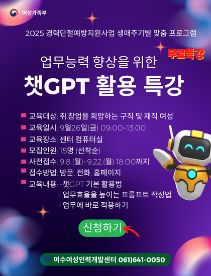 여성가족부
2025 경력단절예방지원사업 생애주기별 맞춤 프로그램
무료특강 업무능력 향상을 위한 챗GPT 활용 특강
교육대상: 취·창업을 희망하는 구직 및 재직 여성
교육일시: 9월 26일(금) 09:00~13:00
교육장소: 센터 컴퓨터실
모집인원: 15명(선착순)
사전접수: 9월 8일(월)~9월 22일(월) 18:00까지
신청방법: 방문, 전화, 홈페이지
교육내용: 챗GPT 기본 활용법, 업무효율을 높이는 프롬프트 작성법, 업무에 바로 적용하기
신청하기
여수여성인력개발센터 061-641-0050