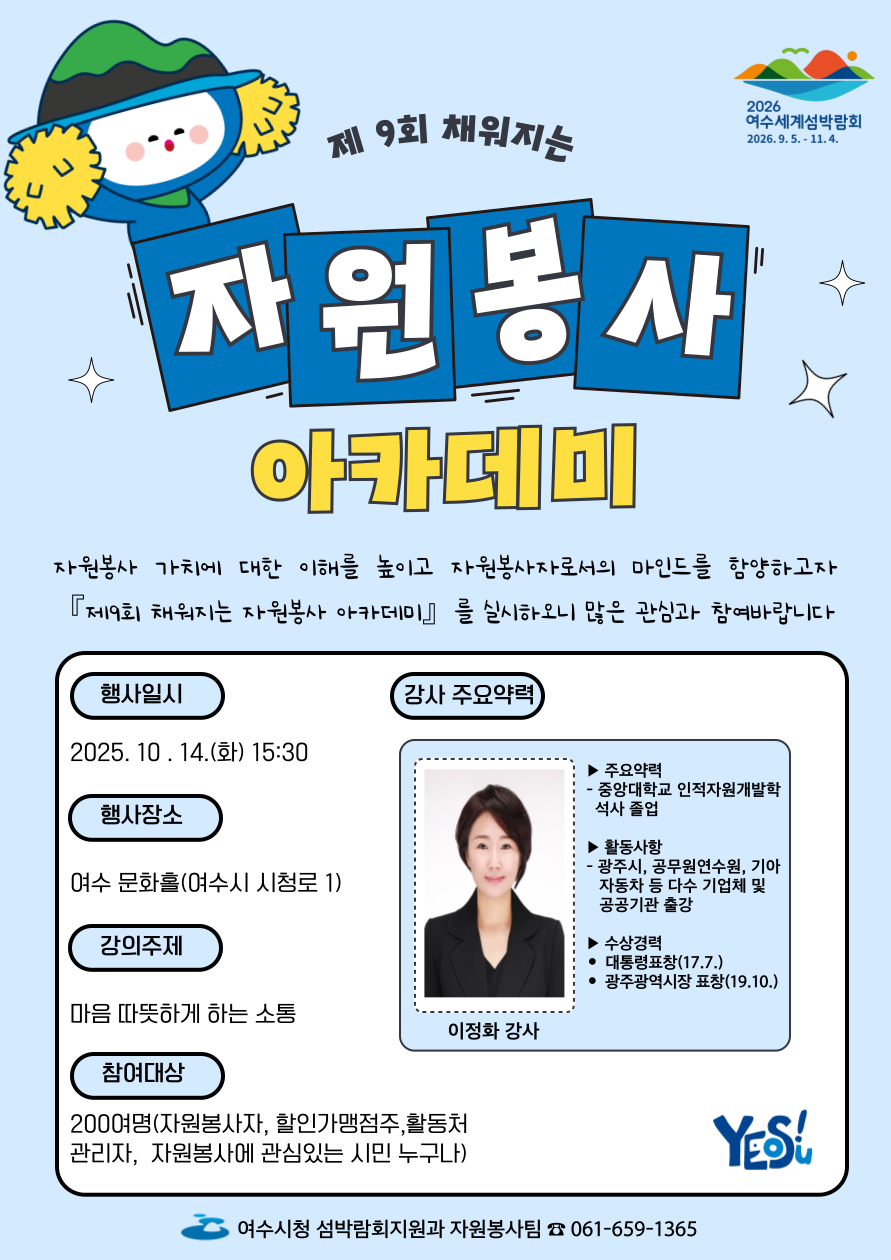 2026 여수세계섬박람회 2026년 9월 5일 부터 11월 4일 까지.
제 9회 채워지는 자원봉사 아카데미 
자원봉사 가치를 이해를 높이고 자원봉사자로서의 마인드를 향상하고자 『제9회 채워지는 자원봉사 아카데미』를 실시하오니 많은 관심과 참여 바랍니다.
● 행사일시: 2025. 10. 14.(화) 15:30 
● 행사장소: 여수 문화홀(여수시 시청로 1) 
● 강의주제: 마음 따뜻하게 하는 소통 
● 참여대상: 200여명(자원봉사자, 할인가맹점주, 활동처 관리자, 자원봉사에 관심있는 시민 누구나) 
● 강사주요약력: 이정화 강사, 주요약력: 중앙대학교 인적자원개발학 석사 졸업, 활동사항: 광주시, 공무원연수원, 기아자동차 등 다수 기업체 및 공공기관 출강, 수상경력: 대토령표창(17년 7월), 광주광역시장 표창(19년 10월)
여수시청 섬박람회지원과 자원봉사팀 061-659-1365