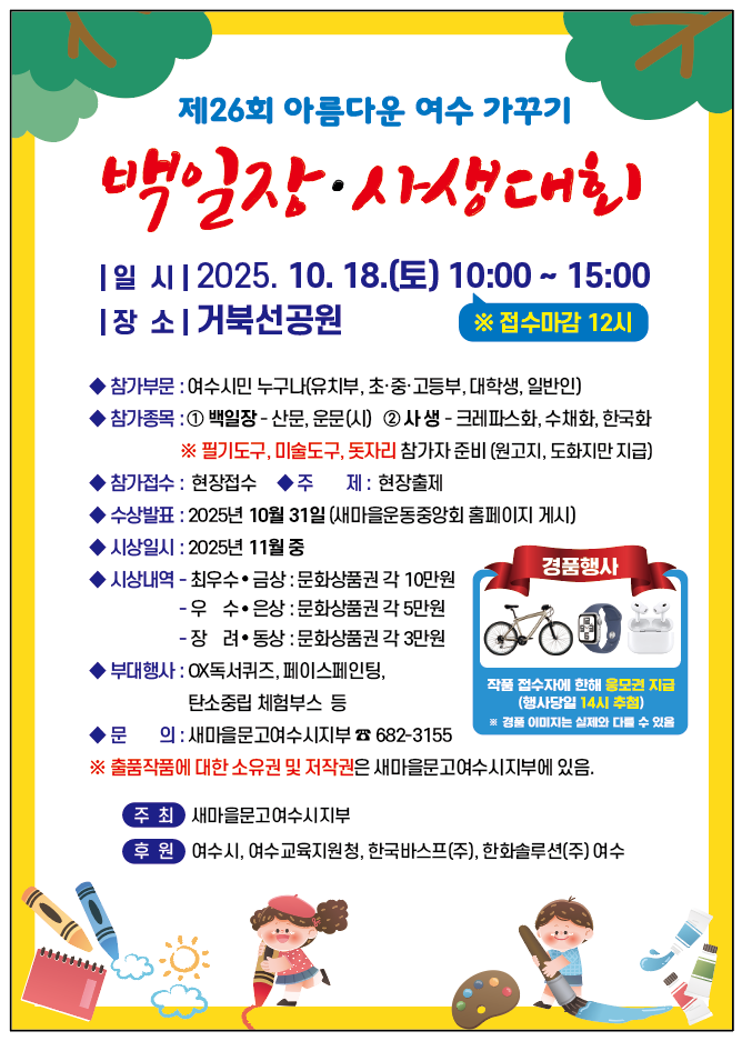 제26회 아름다운 여수 가꾸기
백일장·사생대회
일시: 2025년 10월 18일(토) 10:00 ~ 15:00 ※ 접수마감 12시
장소: 거북선공원
참가부문: 여수시민 누구나(유치부, 초·중·고등부, 대학생, 일반인)
참가종목: 1. 백일장 - 산문, 운문(시), 2. 사생 - 크레파스화, 수채화, 한국화, ※ 필기도구, 미술도구, 돗자리 참가자 준비(원고지, 도화지만 제공)
참가접수: 현장접수
주제: 현장출제
수상발표: 2025년 10월 31일 (새마을운동중앙회 홈페이지 게시)
시상일시: 2025년 11월 중
시상내역: 최우수·금상:문화상품권 각 10만원, 우수·은상:문화상품권 각 5만원, 장려·동상: 문화상품권 각 3만원
부대행사: OX독서퀴즈, 페이스페인팅, 탄소중립 체험부스 등
문의: 새마을문고여수시지부 전화번호 682-3155
※ 출품작품에 대한 소유권 및 저작권은 새마을문고여수시지부에 있음.
주최: 새마을문고여수시지부
후원: 여수시, 여수교육지원청, 한국바스프(주), 한화솔루션(주) 여수
[경품행사] 작품 접수자에 한한 응모권 지급 (행사당일 1시 추첨) ※ 경품 이미지는 실제와 다를 수 있음