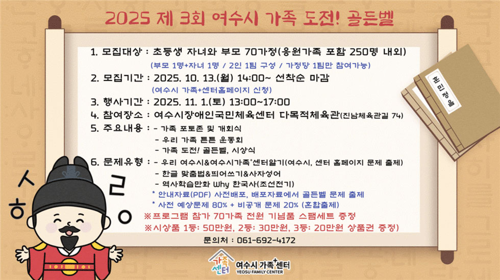 2025 제 3회 여수시 가족 도전! 골든벨
1. 모집대상: 초등생 자녀와 부모 70가정(응원가족 포함 250명 내외), (부모 1명+자녀 1명/ 2인 1팀 구성 / 가정당 1팀만 참여가능)
2. 모집기간: 2025년 10월 13일(월) 14:00~ 선착순 마감 (여수시 가족+센터 홈페이지에서 신청)
3. 행사기간: 2025년 11월 1일(토) 13:00~17:00
4. 참여장소: 여수시장애인국민체육센터 다목적체육관(진남체육관길 74)
5. 주요내용: 
- 가족 포토존 및 개회식
- 우리 가족 튼튼 운동회
- 가족 도전! 골든벨, 시상식
6. 문제유형:
- 우리 여수시 & 여수시가족+센터알기(여수시, 센터 홈페이지 문제 출제)
- 한글 맞춤법 & 띄어쓰기 & 사자성어
- 역사학습만화 Why 한국사(조선전기)
* 안내문서(PDF) 사전배포, 배포자료에서 골든벨 문제 출제
* 사전 예상문제 80% + 비공개 문제 20% (혼합출제)
※ 프로그램 참가 70가족 전원 기념품 스팸세트 증정
※ 시상품 1등: 50만원, 2등: 30만원, 3등: 20만원 상품권 증정
문의전화: 061-692-4172
여수시가족+센터
