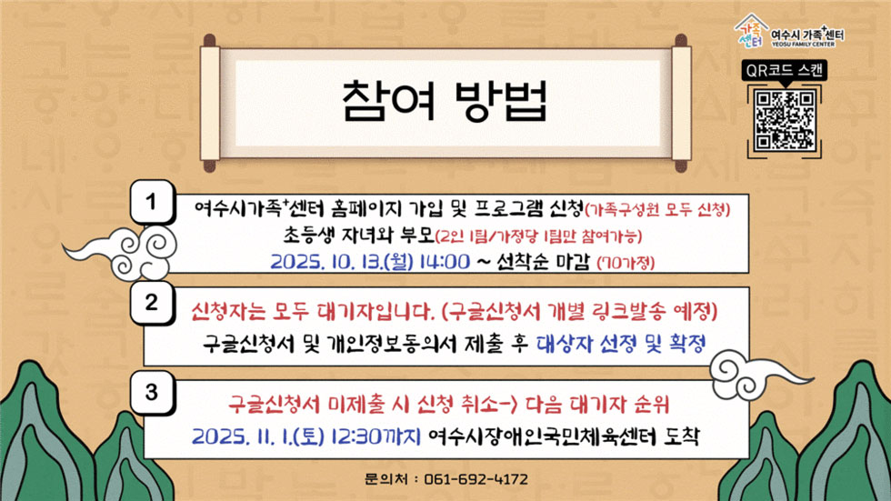 여수시가족+센터
QR코드 스캔 연결 주소 https://yeosu.familynet.or.kr/center/lay1/program/S295T322C451/recruitReceipt/view.do?seq=230747
참여 방법
1. 여수시가족+센터 홈페이지 가입 및 프로그램 신청(가족구성원 모두 신청), 초등생 자녀와 부모(2인 1팀/가정당 1팀만 참여가능), 2025년 10월 13일(월) 14:00 ~ 선착순 마감(70가정)
2. 신청자는 모두 대기자입니다. (구글신청서 개별 링크발송 예정), 구글신청서 및 개인정보동의서 제출 후 대상자 선정 및 확정
3. 구글신청서 미제출 시 신청 > 취소 다음 대기자 순위, 2025년 11월 1일(토) 12:30까지 여수시장애인국민체육센터 도착
문의처: 061-592-4172