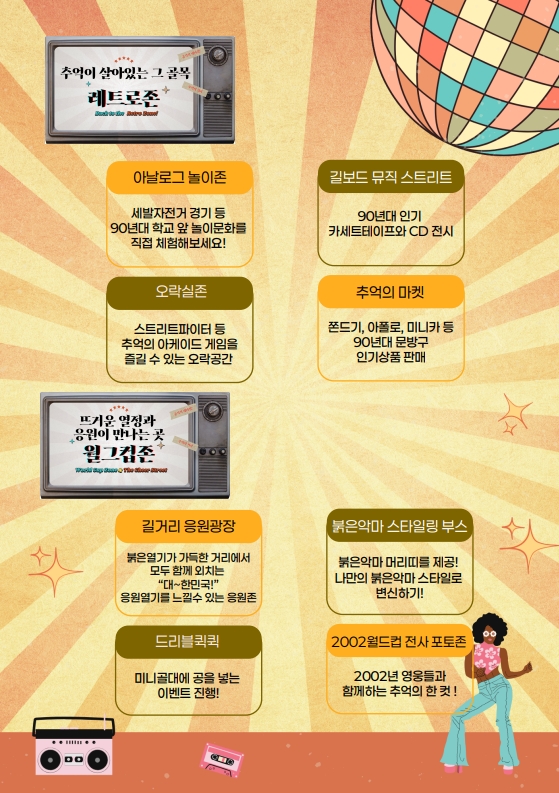 흥국상가 응답하라 1995 리플렛 2.
추억이 살아있는 그 공간 레트로존!
- 아날로그 놀이존: 세발자전거 경기 등 90년대 학교 앞 놀이문화를 직접 체험해보세요!
- 오락실존: 스트리트파이터 등 추억의 아케이드 게임을 즐길 수 있는 오락공간
- 길보드 뮤직 스트리트: 90년대 인기 카세트테이프와 CD 전시
- 추억의 마켓: 쫀드기, 아폴로, 미니카 등 90년대 문방구 인기상품 판매
뜨거운 열정과 응원이 만나는 곳 월드컵존
- 길거리 응원광장: 붉은열기가 가득한 거리에서 모두 함께 외치는 