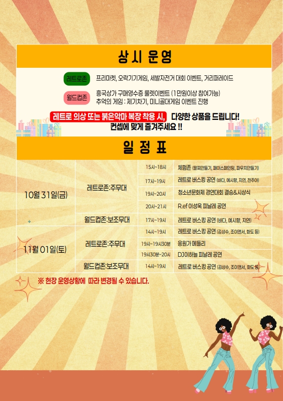 흥국상가 응답하라 1995 리플렛 3.
상시 운영
- 레트로존: 프리미켓, 오락기기게임, 세발자전거 대회 이벤트, 거리퍼레이드
- 월드존: 흥국상가 구매영수증 룰렛이벤트 (1만원이상 참여가능), 추억의 게임: 제기차기, 미니골대게임 이벤트 진행
레트로 의상 또는 붉은악마 복장 착용 시, 다양한 상품을 드립니다!
컨셉에 맞게 즐겨주세요!!

일정표는 일시, 장소, 시간, 행사 내용순입니다.
일시 10월 31일(금), 장소는 레트로존: 주무대, 
15시~18시 체험존 (팔찌만들기, 페이스페인팅, 파우치만들기),
17시~19시 레트로 버스킹 공연 (바다, 예시향, 지연, 천주아),
19시~20시 청소년문화제 경영대회 결승&시상식,
20시~21시 R.e.f 이성욱 피날레 공연.
장소는 월드컵존:보조무대, 17시~19시 레트로 버스킹 공연 (바다, 예시향, 지연),

일시 11월 1일(토), 장소는 레트로존: 주무대,
14시~19시 레트로 버스킹 공연 (김상수, 조이앤서, 화도 등),
19시~19시30분 응원가 메들리,
19시30분~20시 DJ이하늘 피날레 공연.
월드컵존:보조무대, 14시~19시 레트로 버스킹 공연 (김상수, 조이앤서, 화도 등).
※ 현장 운영상황에 따라 변경될 수 있습니다.