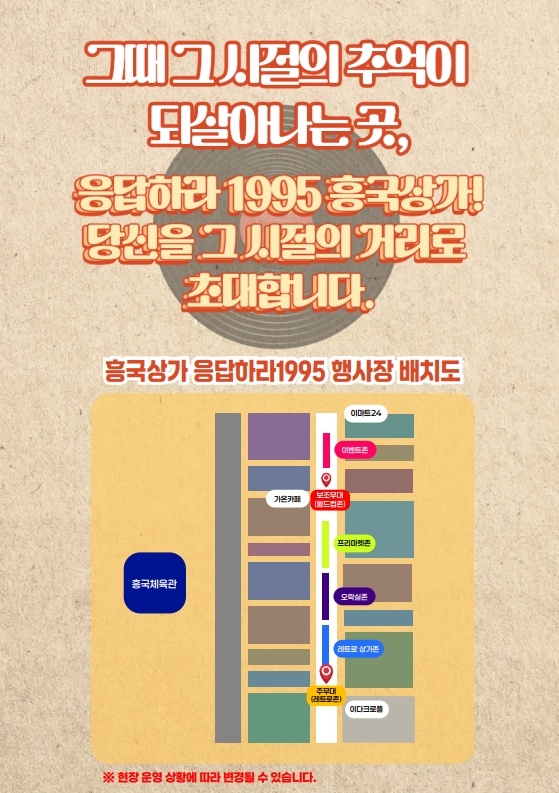 흥국상가 응답하라 1995 리플렛 4.
그때 그 시절의 추억이 되살아나는 곳,
응답하라 1995 흥국상가!
당신을 그 시절의 거리로 초대합니다.
흥국상가 응답하라1995 행사장 배치도
흥국체육관 옆, 이마트24에서 이다크로플 사이에 이벤트존, 보조무대(월드컵존), 프리미켓존, 오락실존, 레트로 상가존, 주무대(레트로존)이 구성되어 있습니다.
※ 현장 운영 상황에 따라 변경될 수 있습니다.