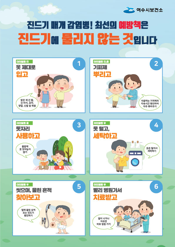 진드기 매개 감염병! 최선의 예방책은 진드기에 물리지 않는 것입니다 
여수시보건소 
1. 야외활동 전 '옷 제대로 입고', 밝은 색 긴팔, 긴 바지, 모자, 양말, 신발 등 착용
2. 야외활동 전,중 '기피제 뿌리고', 사용하는 기피제의 지속시간 확인하여 자주 뿌려주기
3. 야외활동 중 '돗자리 사용하고', 풀밭에 옷 벗어놓지 않기
4. 야외활동 후 '옷 덜고, 세탁하고' 옷은 털어서 세탁하기
5. 야외활동 후 '씻으며, 물린 흔적 찾아보고' 벌레 물린 상처 또는 진드기 확인하기
6. 야외활동 후 '빨리 병원가서 치료받고' 열이 나거나 아프면 바로 병원 가기