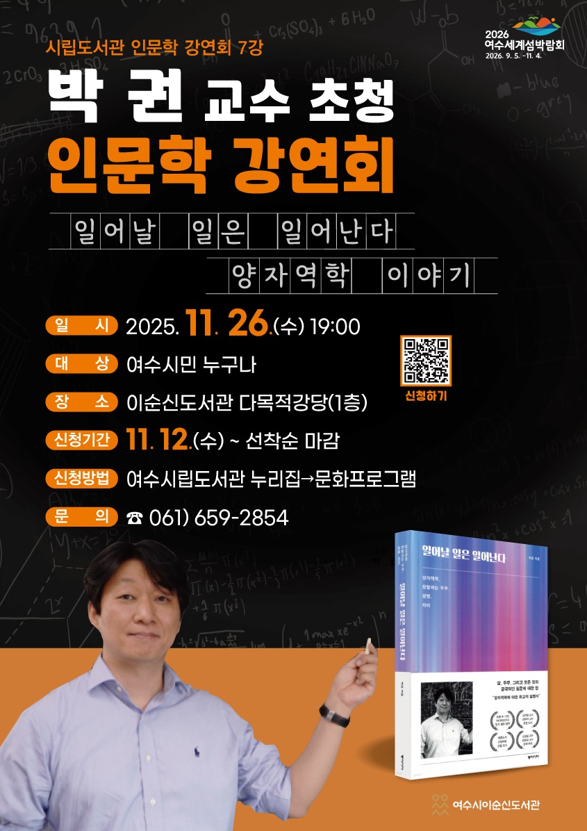 2026 여수세계섬박람회 2026년 9월 5일 부터 11월 4일 까지.
시립도서관 인문학 강연회 7강
박권 교수 초청 인문학 강연회
일어날 일은 일어난다 양자역학 이야기
신청하기 QR코드 연결 주소 https://yslib.yeosu.go.kr/front/index.php?g_page=culture&m_page=culture01
일시: 2025년 11월 26일(수) 19:00
대상: 여수시민 누구나
장소: 이순신도서관 다목적강당(1층)
신청기간: 11월 12일(수) ~ 선착순 마감
신청방법: 여수시립도서관 누리집 → 문화프로그램
문의전화 061-659-2854
여수시이순신도서관