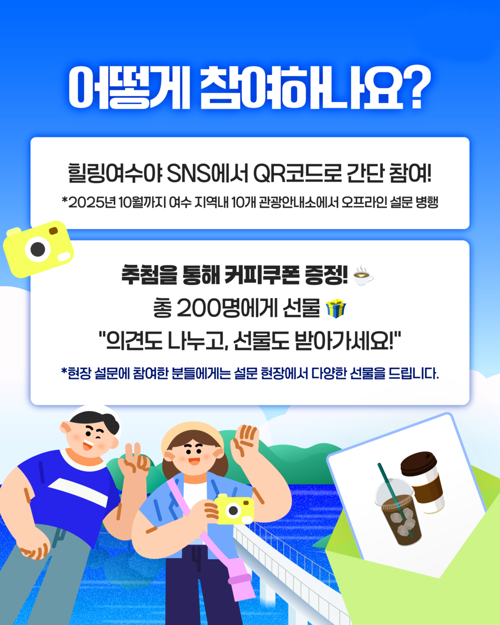 힐링 여수야어떻게 참여하나요?힐링여수 SNS에서 QR코드로 간단 참여!*2025년 10월까지 여수 지역내 10개 관광안내소에서 오프라인 설문 병행추첨을 통해 커피쿠폰 증정!총 200명에게 선물'의견도 나누고 선물도 받아가세요!'*현장 설문에 참여한 분들에게는 설문 현장에서 다양한 선물을 드립니다.